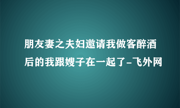 朋友妻之夫妇邀请我做客醉酒后的我跟嫂子在一起了-飞外网