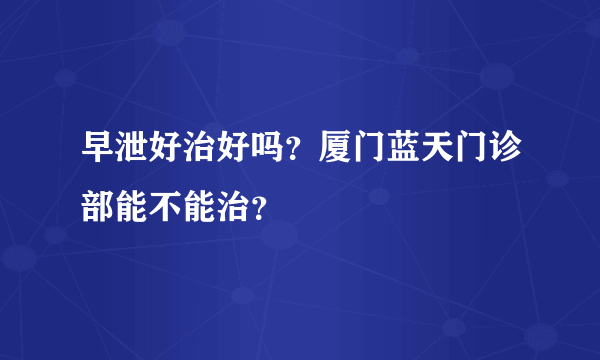 早泄好治好吗？厦门蓝天门诊部能不能治？