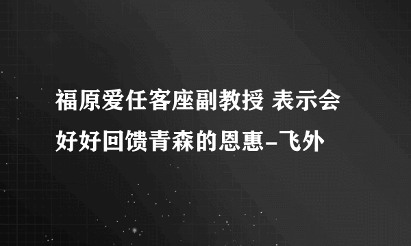 福原爱任客座副教授 表示会好好回馈青森的恩惠-飞外