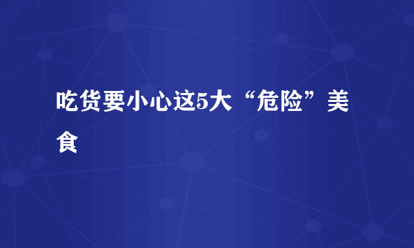 吃货要小心这5大“危险”美食