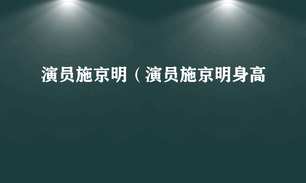 演员施京明（演员施京明身高