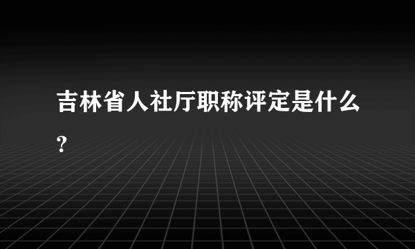 吉林省人社厅职称评定是什么？