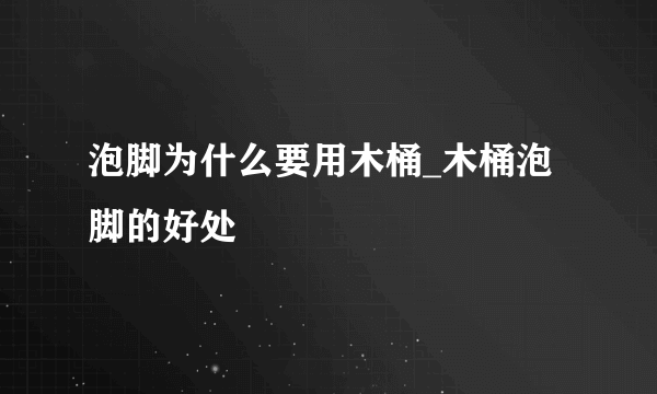 泡脚为什么要用木桶_木桶泡脚的好处