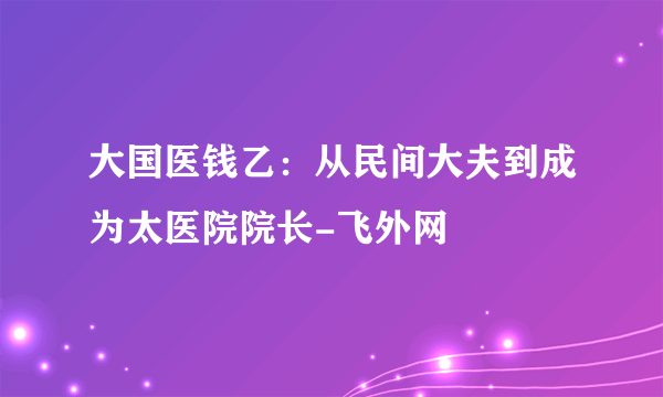 大国医钱乙：从民间大夫到成为太医院院长-飞外网