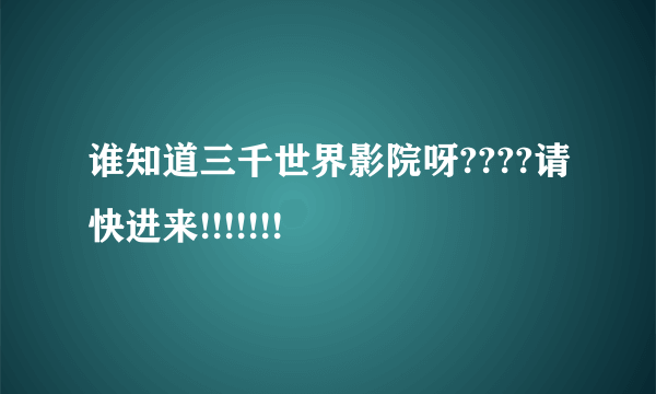 谁知道三千世界影院呀????请快进来!!!!!!!