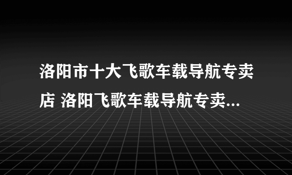 洛阳市十大飞歌车载导航专卖店 洛阳飞歌车载导航专卖店地址在哪里