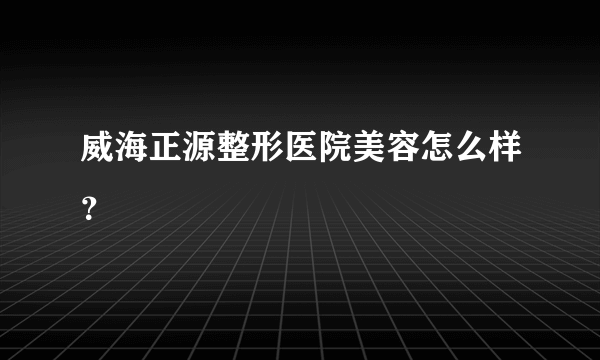 威海正源整形医院美容怎么样？