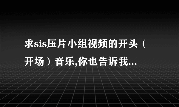 求sis压片小组视频的开头（开场）音乐,你也告诉我一下啊！？开头很有气势的那段。。噔噔噔噔 噔噔噔噔噔噔