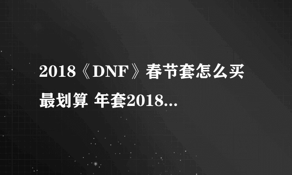 2018《DNF》春节套怎么买最划算 年套2018春节礼包购买方法