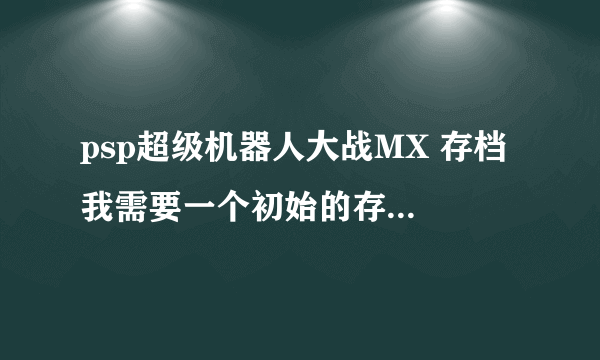 psp超级机器人大战MX 存档 我需要一个初始的存档，要金钱9999999+零件99+pp99999。不要调级数和boss机器。