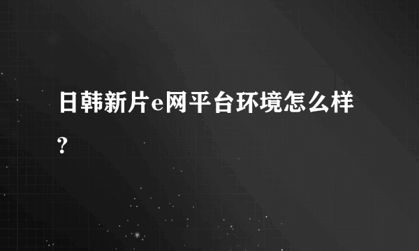 日韩新片e网平台环境怎么样？