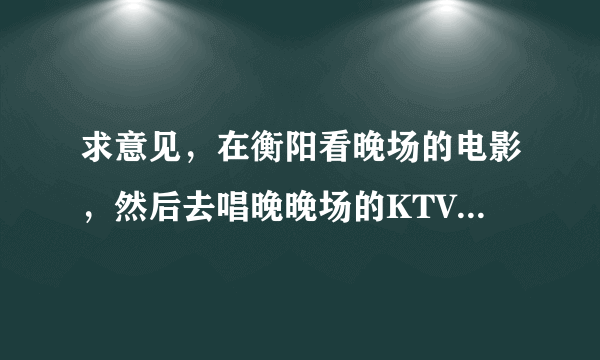 求意见，在衡阳看晚场的电影，然后去唱晚晚场的KTV，电影院和KTV很近，而且是团购