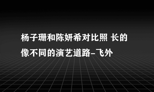 杨子珊和陈妍希对比照 长的像不同的演艺道路-飞外