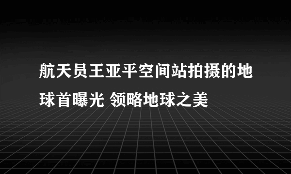 航天员王亚平空间站拍摄的地球首曝光 领略地球之美