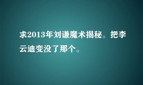 求2013年刘谦魔术揭秘。把李云迪变没了那个。