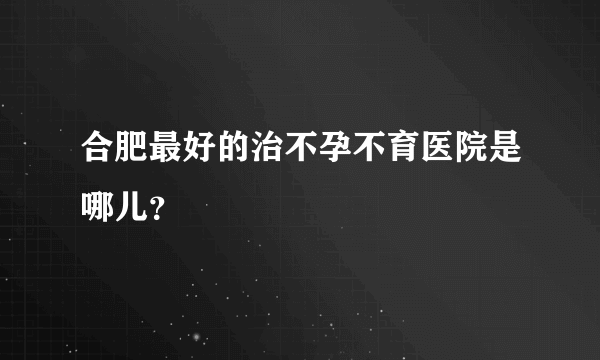 合肥最好的治不孕不育医院是哪儿？