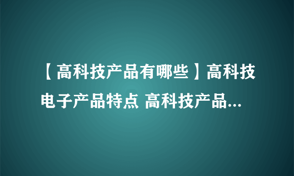 【高科技产品有哪些】高科技电子产品特点 高科技产品有哪些特点