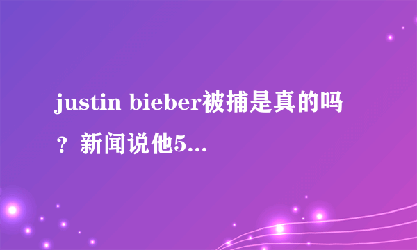 justin bieber被捕是真的吗？新闻说他51岁高龄了。一直在欺骗观众.....55555555！谁告诉我这是不是真的？