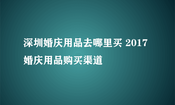 深圳婚庆用品去哪里买 2017婚庆用品购买渠道