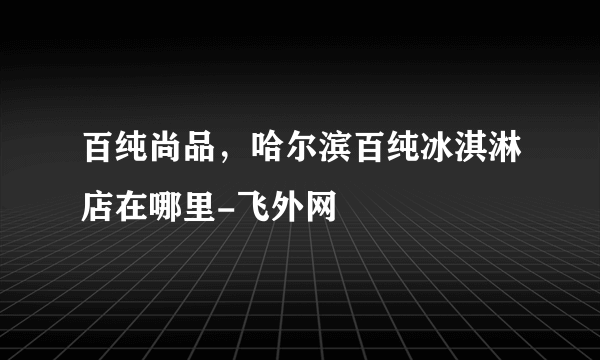 百纯尚品，哈尔滨百纯冰淇淋店在哪里-飞外网