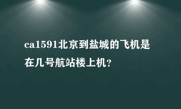 ca1591北京到盐城的飞机是在几号航站楼上机？