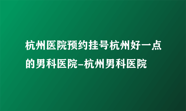 杭州医院预约挂号杭州好一点的男科医院-杭州男科医院