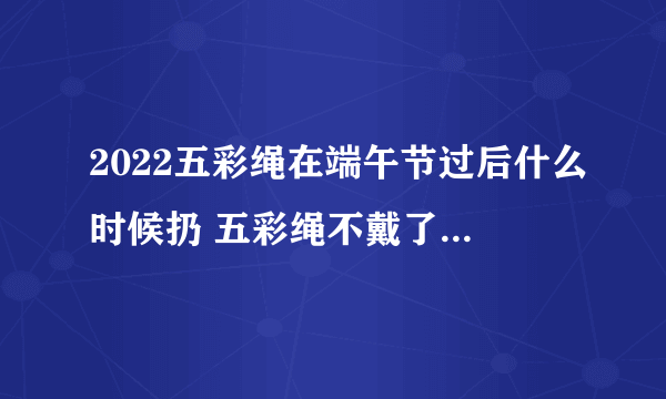 2022五彩绳在端午节过后什么时候扔 五彩绳不戴了有什么讲究吗