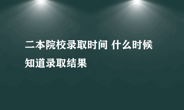 二本院校录取时间 什么时候知道录取结果