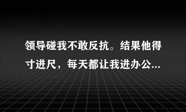 领导碰我不敢反抗。结果他得寸进尺，每天都让我进办公室强要我