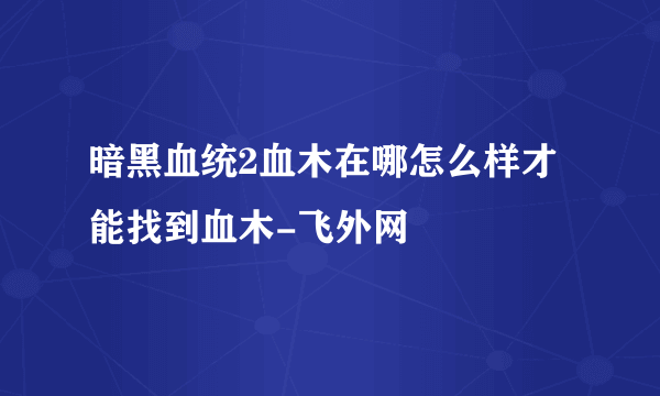 暗黑血统2血木在哪怎么样才能找到血木-飞外网