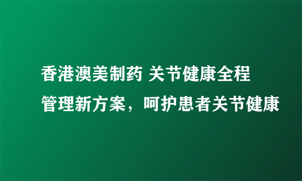 香港澳美制药 关节健康全程管理新方案，呵护患者关节健康