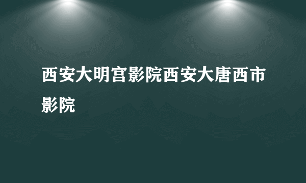 西安大明宫影院西安大唐西市影院