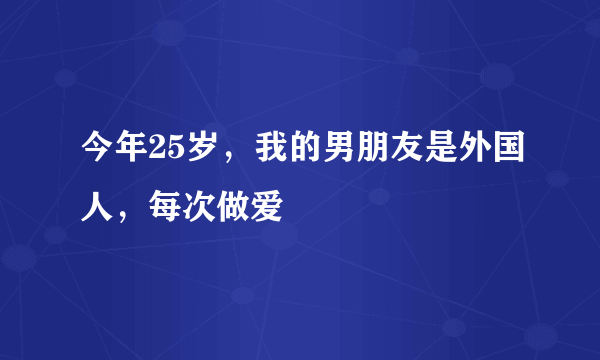 今年25岁，我的男朋友是外国人，每次做爱