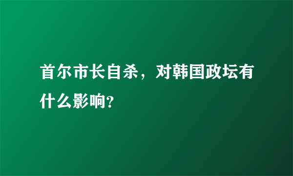 首尔市长自杀，对韩国政坛有什么影响？