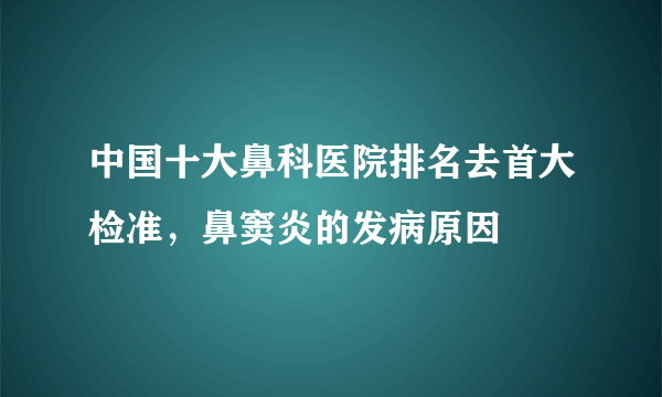 中国十大鼻科医院排名去首大检准，鼻窦炎的发病原因