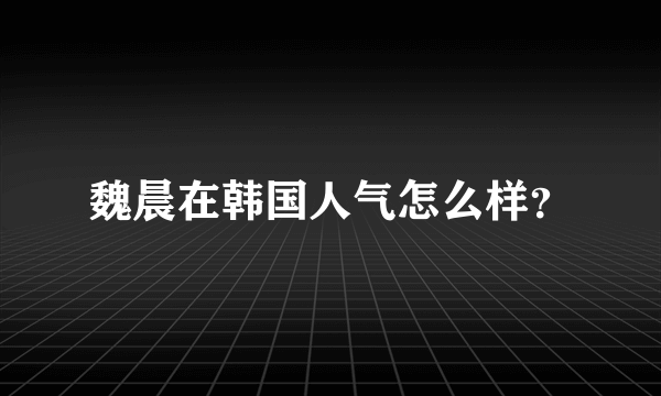 魏晨在韩国人气怎么样？