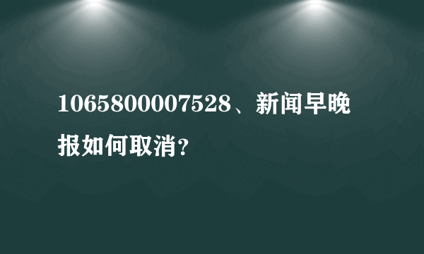 1065800007528、新闻早晚报如何取消？