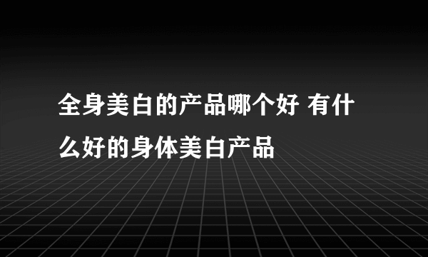 全身美白的产品哪个好 有什么好的身体美白产品