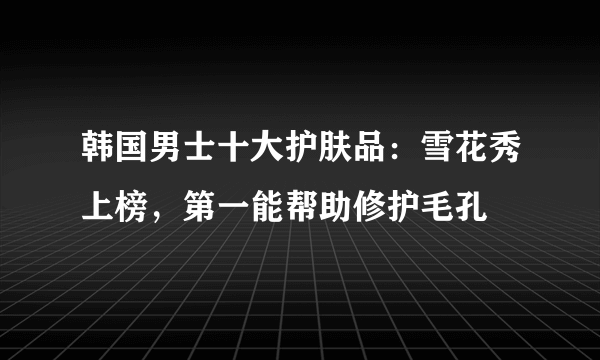 韩国男士十大护肤品：雪花秀上榜，第一能帮助修护毛孔