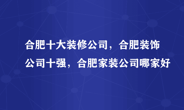 合肥十大装修公司，合肥装饰公司十强，合肥家装公司哪家好