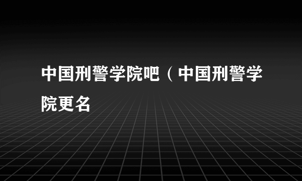 中国刑警学院吧（中国刑警学院更名