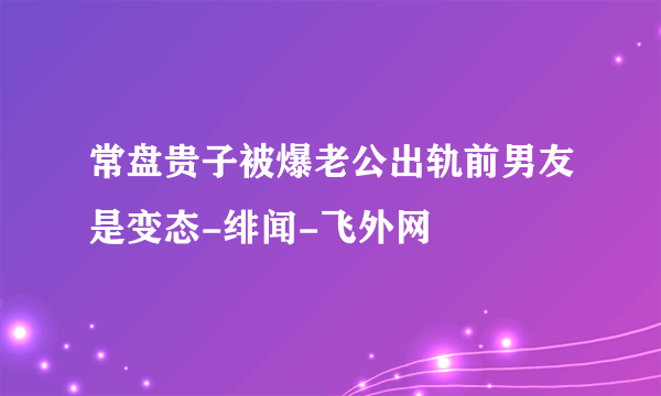 常盘贵子被爆老公出轨前男友是变态-绯闻-飞外网