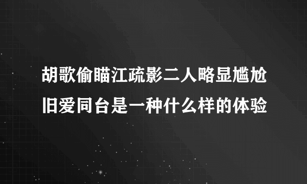 胡歌偷瞄江疏影二人略显尴尬旧爱同台是一种什么样的体验