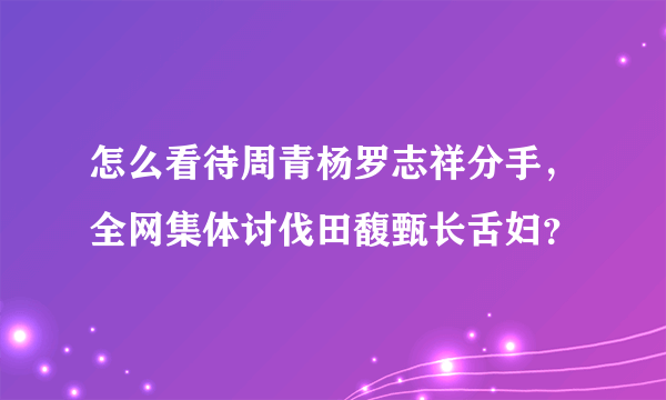 怎么看待周青杨罗志祥分手，全网集体讨伐田馥甄长舌妇？