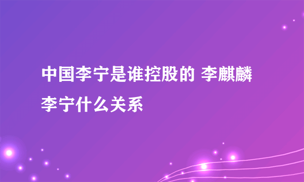 中国李宁是谁控股的 李麒麟李宁什么关系