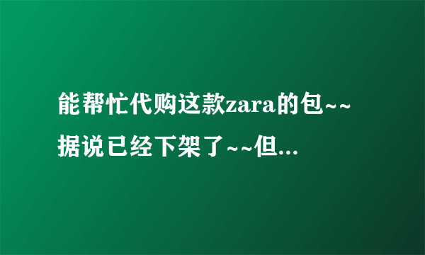 能帮忙代购这款zara的包~~据说已经下架了~~但是很喜欢啊