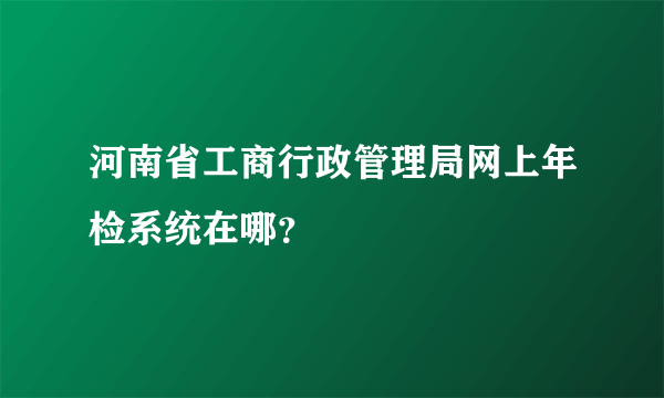 河南省工商行政管理局网上年检系统在哪？