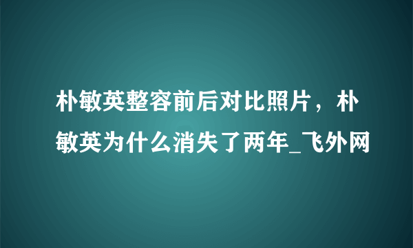 朴敏英整容前后对比照片，朴敏英为什么消失了两年_飞外网