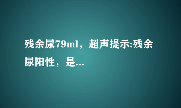 残余尿79ml，超声提示:残余尿阳性，是...