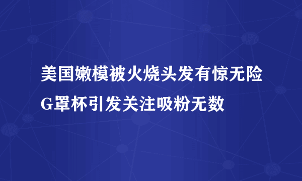 美国嫩模被火烧头发有惊无险G罩杯引发关注吸粉无数